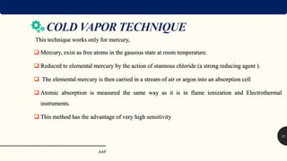 AAS
15
This technique works only for mercury,
 Mercury, exist as free atoms in the gaseous state at room temperature.
 Reduced to elemental mercury by the action of stannous chloride (a strong reducing agent ).
 The elemental mercury is then carried in a stream of air or argon into an absorption cell
 Atomic absorption is measured the same way as it is in flame ionization and Electrothermal
instruments.
 This method has the advantage of very high sensitivity
 