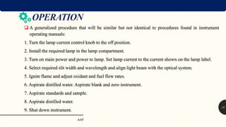  A generalized procedure that will be similar but not identical to procedures found in instrument
operating manuals:
1. Turn the lamp current control knob to the off position.
2. Install the required lamp in the lamp compartment.
3. Turn on main power and power to lamp. Set lamp current to the current shown on the lamp label.
4. Select required slit width and wavelength and align light beam with the optical system.
5. Ignite flame and adjust oxidant and fuel flow rates.
6. Aspirate distilled water. Aspirate blank and zero instrument.
7. Aspirate standards and sample.
8. Aspirate distilled water.
9. Shut down instrument.
AAS
18
 