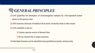  AAS quantifies the absorption of electromagnetic radiation by well-separated neutral
atoms in the gaseous state
 AES measures emission of radiation from atoms excited by heat or other means
 AAS suitability is due to,
 Atomic spectra consist of discrete lines
 Every element has a unique spectrum
 Individual elements can be identified and quantified accurately and precisely
AAS
4
 