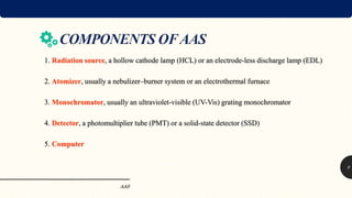 1. Radiation source, a hollow cathode lamp (HCL) or an electrode-less discharge lamp (EDL)
2. Atomizer, usually a nebulizer–burner system or an electrothermal furnace
3. Monochromator, usually an ultraviolet-visible (UV-Vis) grating monochromator
4. Detector, a photomultiplier tube (PMT) or a solid-state detector (SSD)
5. Computer
AAS
9
 