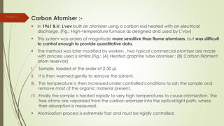 Carbon Atomiser :-
 In 1961 B.V. L'vov built an atomizer using a carbon rod heated with an electrical
discharge. (Fig.: High–temperature furnace as designed and used by L’vov)
 This system was orders of magnitude more sensitive than flame atomizers, but was difficult
to control enough to provide quantitative data.
 The method was later modified by workers , two typical commercial atomiser are made
with process used is similar.(Fig.: (A) Heated graphite tube atomiser ; (B) Carbon Filament
atom reservoir)
I. Sample loaded of the order of 2-30 µl.
II. It is then warmed gently to remove the solvent.
III. The temperature is then increased under controlled conditions to ash the sample and
remove most of the organic material present.
IV. Finally the sample is heated rapidly to very high temperatures to cause atomization. The
free atoms are vaporized from the carbon atomizer into the optical light path, where
their absorption is measured.
 Atomisation process is extremely fast and must be rigidly controlled.
Parijat S.
 