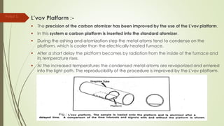 L’vov Platform :-
 The precision of the carbon atomizer has been improved by the use of the L'vov platform.
 In this system a carbon platform is inserted into the standard atomizer.
 During the ashing and atomization step the metal atoms tend to condense on the
platform, which is cooler than the electrically heated furnace.
 After a short delay the platform becomes by radiation from the inside of the furnace and
its temperature rises.
 At the increased temperatures the condensed metal atoms are revaporized and entered
into the light path. The reproducibility of the procedure is improved by the L'vov platform.
Parijat S.
 