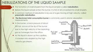 NEBULIZATIONS OF THE LIQUID SAMPLE
 The formation of small droplets from the liquid sample is called nebulisation.
 Before the liquid sample enters the burner, it is first of all converted into small droplets.
 A common method of nebulisation is by use of a gas moving at high velocity, called
pneumatic nebulisation.
 The Beckman total consumption burner is commonly used in atomic absorption
measurements.
 In the burner, a back pressure of about
250 torr occurs at the tip of the burner
due to the high velocity of the aspirating
gas as it emerges from the office.
 As the liquid is drawn up the capillary,
it is broken into droplets by the high
velocity gas stream.
Parijat S.
 