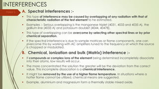 INTERFERENCES
A. Spectral interferences :-
 This type of interference may be caused by overlapping of any radiation with that of
characteristic radiation of the test element to he estimated.
 Examples :- Serious overlapping is the manganese triplet (4031, 4033 and 4035 A), the
gallium line (4033 A) and potassium doublet (4044, 40478).
 This type of overlapping can be overcome by selecting other spectral lines or by prior
chemical separation.
 If the spectral interference is due to sample matrices or flame components, one can
overcome this by working with AC amplifiers tuned to the frequency at which the source
is chopped or modulated.
B. Chemical, ionization and bulk (Matrix) interference :-
 If compounds or complex ions of the element being determined incompletely dissociate
into their atoms, low results will occur.
 The more concentrated the solution the greater will be the deviation from the correct
value. This incomplete dissociation is a chemical interference.
 It might be removed by the use of a higher flame temperature. In situations where a
hotter flame cannot be utilized, chemical means are suggested.
 Example, aluminium and magnesium form a thermally stable mixed oxide.
Parijat S.
 