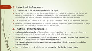 C. Ionization interference :-
 It arises in due to the flame temperature is too high.
 When this occurs, a number of the vaporized atoms become ionized by the flame. The
resulting ions absorb at a different wavelength than the vaporized atoms, the new
wavelength will not be selected by the monochromator, and low values result.
 The interference is usually minimized by the addition of a more easily ionizable element.
 Example, ionization interference of calcium may be corrected for by the addition of large
quantities of sodium or potassium salts to the solution.
D. Matrix or Bulk interference :-
 A change in the viscosity of the solution caused by either the change in a solvent or a
change in concentration may result in a matrix or bulk interference.
 An increase in concentration results in an increase in viscosity, a slower flow through the
burner, and a corresponding decrease in absorbance.
 The viscosity changes would also cause corresponding intensity changes in emission
measurements.
 Both ionization and bulk interferences are greatly affected by burner design.
Parijat S.
 