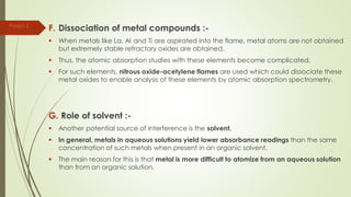 F. Dissociation of metal compounds :-
 When metals like La, AI and Ti are aspirated into the flame, metal atoms are not obtained
but extremely stable refractory oxides are obtained.
 Thus, the atomic absorption studies with these elements become complicated.
 For such elements, nitrous oxide-acetylene flames are used which could dissociate these
metal oxides to enable analysis of these elements by atomic absorption spectrometry.
G. Role of solvent :-
 Another potential source of interference is the solvent.
 In general, metals in aqueous solutions yield lower absorbance readings than the same
concentration of such metals when present in an organic solvent.
 The main reason for this is that metal is more difficult to atomize from an aqueous solution
than from an organic solution.
Parijat S.
 
