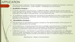 APPLICATION
 The technique is already a firmly established procedure in analytical chemistry, ceramics,
mineralogy, biochemistry , water supplies , metallurgy and soil analysis.
1. Qualitative Analysis :-
 In atomic absorption spectroscopy, a different hollow cathode lamp is to be used for
each element to be tested. It means that an element which is used in the construction of
cathode of the hollow cathode lamp, can be detected only.
 As qualitative analysis involves the checking of one element at a time, it means that the
process is very laborious. Therefore, atomic absorption spectroscopy is hardly used in
practice for this purpose.
2. Quantitative Analysis :-
 The technique of quantitative analysis is based on the determination of the amount of
radiation absorbed by the sample.
 As the efficiency of producing atoms from a sample cannot be known, it means that N
cannot be used to calculate the concentration of the element in the sample. In
practice, quantitative measurements are generally based on calibration curves.
 Calibration Curves :- The first job in quantitative analysis is the preparation of calibration
curve. In order to prepare this curve, the read-out device should be adjusted to 100%
transmittance with a blank and 0% transmittance when no radiant energy is entering the
monochromator slit.
Absorbance = Slope x Concentration
Parijat S.
 