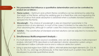  This parameters that influence a quantitative determination and can be controlled by
analyst are as follows :-
i. Flame system :- Optimum and uniform flame conditions can be obtained by selecting
the height of the flame, setting the oxidising gas to a fixed flow rate and regulating the
flow of a fuel so that peak absorption is obtained when a suitable standard solution is
sprayed into the flame.
ii. Wavelength :- The choice of wavelength is also an important parameter in the
determination of any element. In most of the cases it is limited to the selection of the
most absorbing line, although in certain cases the choice requires more consideration.
iii. Solution :- The constitution of standard and test solutions can be adjusted to increase the
sensitivity .
3. Simultaneous Multicomponent Analysis :-
 If a multi-element emission source is available, one can do simultaneous multicomponent
analysis. Mitchell (1973) described a multi-element atomic absorption system using a
multi-element hollow cathode source and a vidiocon detection system.
 Using a spectral region from 2320 to 3281A, Mitchell detected eight elements (Zn, Cd, Ni,
Co, Fe, Mn, Cu, and Ag) simultaneously. In the near future such a system may well be
developed to provide quantitative results.
Parijat S.
 
