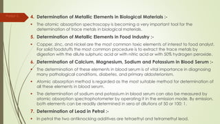 4. Determination of Metallic Elements in Biological Materials :-
 The atomic absorption spectroscopy is becoming a very important tool for the
determination of trace metals in biological materials.
5. Determination of Metallic Elements in Food Industry :-
 Copper, zinc, and nickel are the most common toxic elements of interest to food analyst.
For solid foodstuffs the most common procedure is to extract the trace metals by
digestion with the dilute sulphuric acid or with nitric acid or with 50% hydrogen peroxide.
6. Determination of Calcium, Magnesium, Sodium and Potassium in Blood Serum :-
 The determination of these elements in blood serum is of vital importance in diagnosing
many pathological conditions, diabetes, and primary aldosterionism.
 Atomic absorption method is regarded as the most suitable method for determination of
all these elements in blood serum.
 The determination of sodium and potassium in blood serum can also be measured by
atomic absorption spectrophotometer by operating it in the emission mode. By emission,
both elements can be readily determined in sera at dilutions of 50 or 100: 1.
7. Determination of Lead in Petrol :-
 In petrol the two antiknocking additives are tetraethyl and tetramethyl lead.
Parijat S.
 