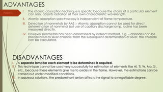 ADVANTAGES
I. The atomic absorption technique is specific because the atoms of a particular element
can only absorb radiation of their own characteristic wavelength.
II. Atomic absorption spectroscopy is independent of flame temperature.
III. Detection of nonmetals by AAS :- Atomic absorption cannot be used for direct
determination of nonmetal but use of capillary discharge lamp, iodine has been
measured directly.
IV. However nonmetals has been determined by indirect method. E.g. – chlorides can be
precipitated as silver chloride; from the subsequent determination of silver, the chloride
can be calculated.
DISADVANTAGES
I. A separate lamp for each element to be determined is requited.
II. This technique cannot be used very successfully for estimation of elements like Al, Ti, W, Mo, Si ,
etc., because these elements give rise to oxides in the flame. However, the estimations can be
carried out under modified conditions.
III. In aqueous solutions, the predominant anion affects the signal to a negotiable degree.
Parijat S.
 