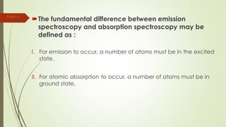 The fundamental difference between emission
spectroscopy and absorption spectroscopy may be
defined as :
I. For emission to occur, a number of atoms must be in the excited
state.
II. For atomic absorption to occur, a number of atoms must be in
ground state.
Parijat S.
 
