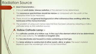 Radiation Source
 Ideal Characteristics :-
I. It should emit stable, intense radiation of the element to be determined.
II. The resonance spectral lines should be narrow as compared with the width of the
absorption lines to be measured.
III. There should be no general background or other extraneous lines emitting within the
band pass of the monochromator.
IV. The problem of using such narrow spectral lines has been solved by adopting a hollow
cathode lamp as the radiation source.
A. Hollow Cathode Lamp :-
 The cathode consists of a hollow cup. In the cup is the element which is to be determined,
(in this case sodium). The anode is a tungsten wire.
 The two electrodes are housed in a tube containing an inert gas.
 The lamp window is constructed of either quartz, silica, or glass. The exact material
depends upon the wavelength which is to be transmitted.
Parijat S.
 
