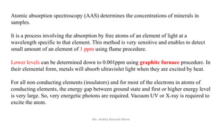 Atomic absorption spectroscopy (AAS) determines the concentrations of minerals in
samples.
It is a process involving the absorption by free atoms of an element of light at a
wavelength specific to that element. This method is very sensitive and enables to detect
small amount of an element of 1 ppm using flame procedure.
Lower levels can be determined down to 0.001ppm using graphite furnace procedure. In
their elemental form, metals will absorb ultraviolet light when they are excited by heat.
For all non conducting elements (insulators) and for most of the electrons in atoms of
conducting elements, the energy gap between ground state and first or higher energy level
is very large. So, very energetic photons are required. Vacuum UV or X-ray is required to
excite the atom.
Ms. Ankita Avinash More
 