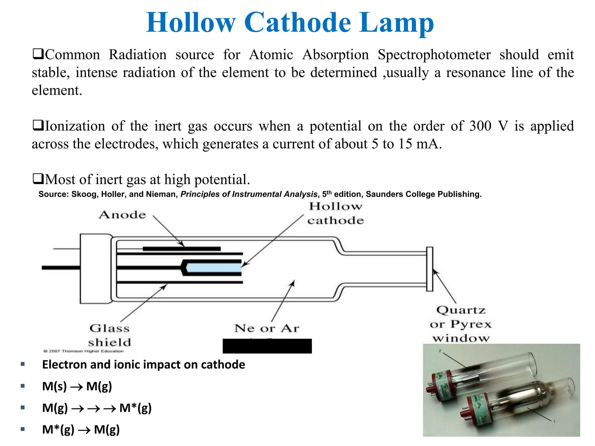 Hollow Cathode Lamp
Common Radiation source for Atomic Absorption Spectrophotometer should emit
stable, intense radiation of the element to be determined ,usually a resonance line of the
element.
Ionization of the inert gas occurs when a potential on the order of 300 V is applied
across the electrodes, which generates a current of about 5 to 15 mA.
Most of inert gas at high potential.
Source: Skoog, Holler, and Nieman, Principles of Instrumental Analysis, 5th edition, Saunders College Publishing.
 Electron and ionic impact on cathode
 M(s)  M(g)
 M(g)    M*(g)
 M*(g)  M(g)
 