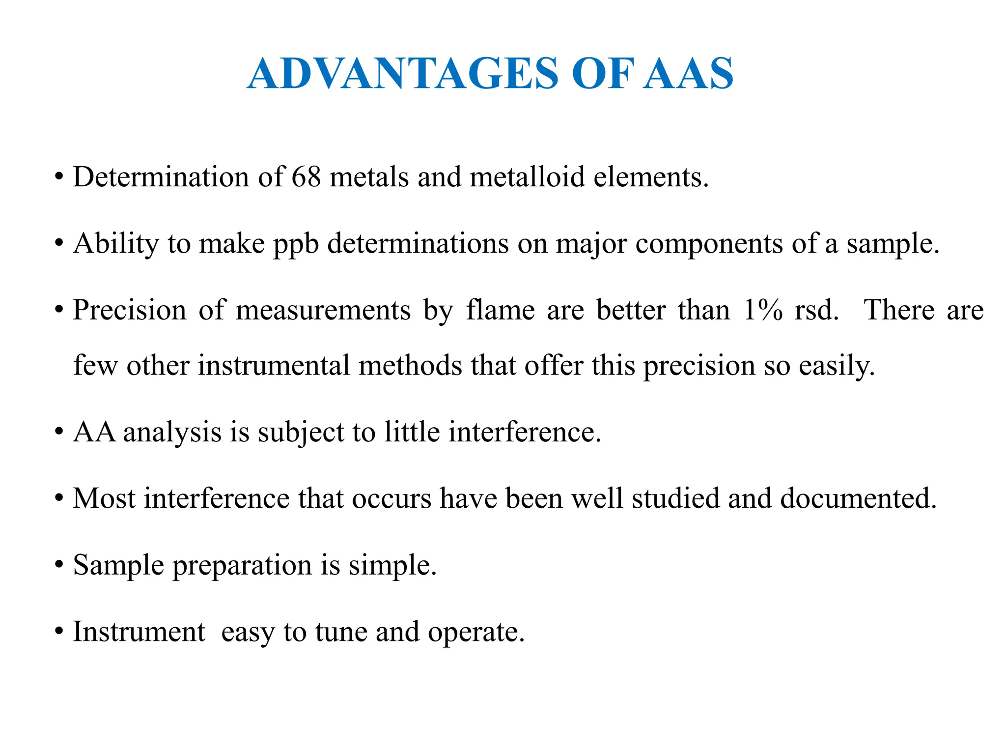 ADVANTAGES OF AAS
• Determination of 68 metals and metalloid elements.
• Ability to make ppb determinations on major components of a sample.
• Precision of measurements by flame are better than 1% rsd. There are
few other instrumental methods that offer this precision so easily.
• AA analysis is subject to little interference.
• Most interference that occurs have been well studied and documented.
• Sample preparation is simple.
• Instrument easy to tune and operate.
 