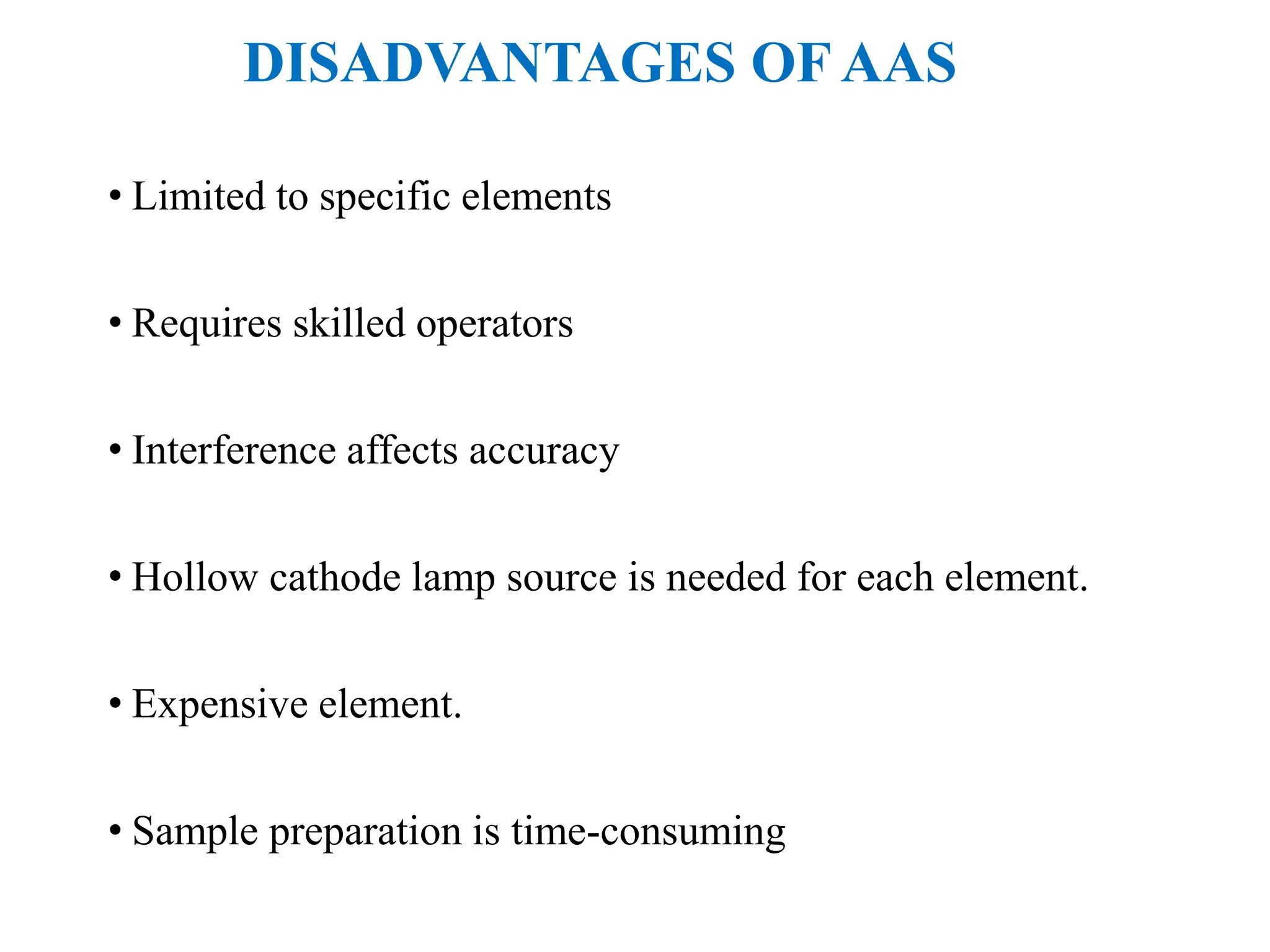 DISADVANTAGES OF AAS
• Limited to specific elements
• Requires skilled operators
• Interference affects accuracy
• Hollow cathode lamp source is needed for each element.
• Expensive element.
• Sample preparation is time-consuming
 