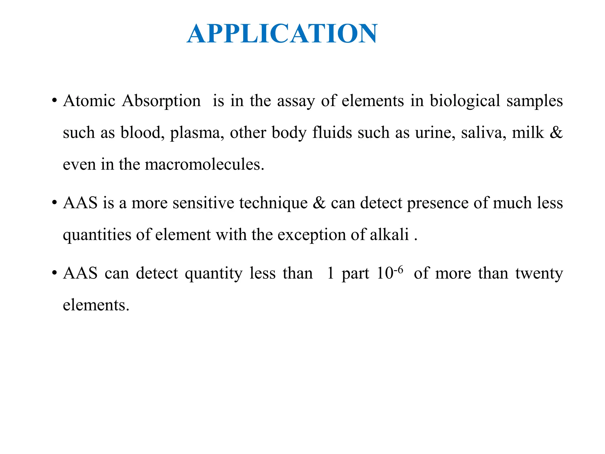 APPLICATION
• Atomic Absorption is in the assay of elements in biological samples
such as blood, plasma, other body fluids such as urine, saliva, milk &
even in the macromolecules.
• AAS is a more sensitive technique & can detect presence of much less
quantities of element with the exception of alkali .
• AAS can detect quantity less than 1 part 10-6 of more than twenty
elements.
 