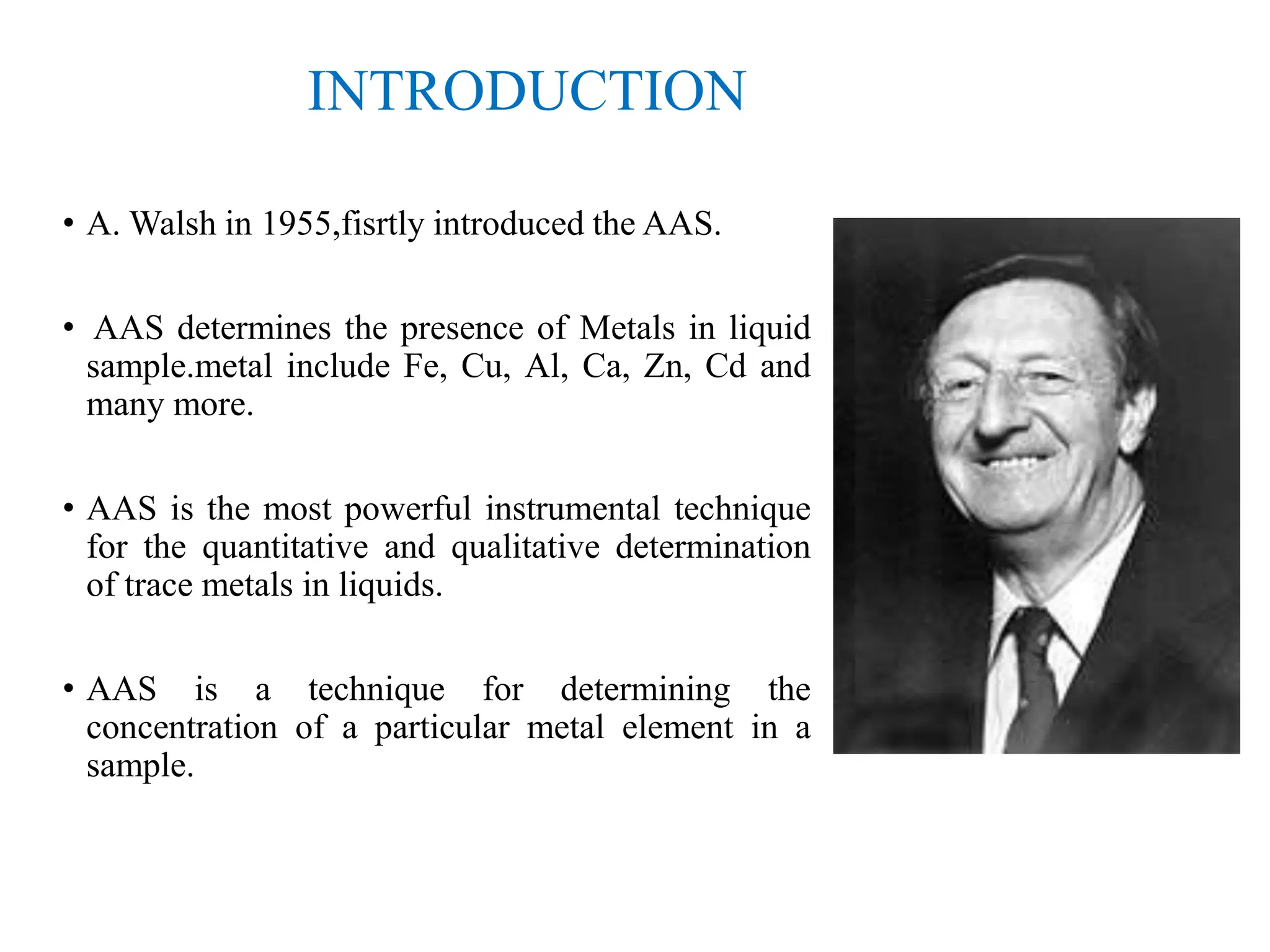 INTRODUCTION
• A. Walsh in 1955,fisrtly introduced the AAS.
• AAS determines the presence of Metals in liquid
sample.metal include Fe, Cu, Al, Ca, Zn, Cd and
many more.
• AAS is the most powerful instrumental technique
for the quantitative and qualitative determination
of trace metals in liquids.
• AAS is a technique for determining the
concentration of a particular metal element in a
sample.
 