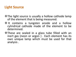 The light source is usually a hollow cathode lamp
of the element that is being measured.
 It contains a tungsten anode and a hollow
cylindrical cathode made of the element to be
determined.
These are sealed in a glass tube filled with an
inert gas (neon or argon ) . Each element has its
own unique lamp which must be used for that
analysis .
 