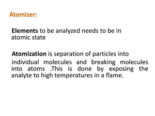 Elements to be analyzed needs to be in
atomic state
Atomization is separation of particles into
individual molecules and breaking molecules
into atoms .This is done by exposing the
analyte to high temperatures in a flame.
 