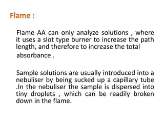 Flame AA can only analyze solutions , where
it uses a slot type burner to increase the path
length, and therefore to increase the total
absorbance .
Sample solutions are usually introduced into a
nebuliser by being sucked up a capillary tube
.In the nebuliser the sample is dispersed into
tiny droplets , which can be readily broken
down in the flame.
 