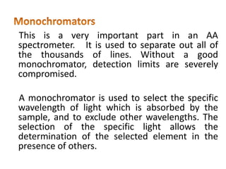 This is a very important part in an AA
spectrometer. It is used to separate out all of
the thousands of lines. Without a good
monochromator, detection limits are severely
compromised.
A monochromator is used to select the specific
wavelength of light which is absorbed by the
sample, and to exclude other wavelengths. The
selection of the specific light allows the
determination of the selected element in the
presence of others.
 