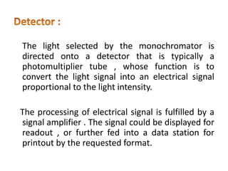 The light selected by the monochromator is
directed onto a detector that is typically a
photomultiplier tube , whose function is to
convert the light signal into an electrical signal
proportional to the light intensity.
The processing of electrical signal is fulfilled by a
signal amplifier . The signal could be displayed for
readout , or further fed into a data station for
printout by the requested format.
 