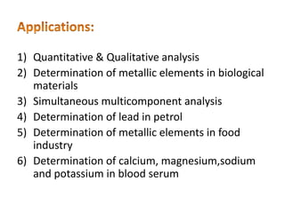 1) Quantitative & Qualitative analysis
2) Determination of metallic elements in biological
materials
3) Simultaneous multicomponent analysis
4) Determination of lead in petrol
5) Determination of metallic elements in food
industry
6) Determination of calcium, magnesium,sodium
and potassium in blood serum
 