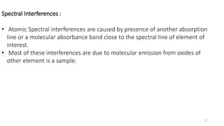 Spectral Interferences :
• Atomic Spectral interferences are caused by presence of another absorption
line or a molecular absorbance band close to the spectral line of element of
interest.
• Most of these interferences are due to molecular emission from oxides of
other element is a sample.
22
 