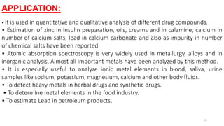 APPLICATION:
• It is used in quantitative and qualitative analysis of different drug compounds.
• Estimation of zinc in insulin preparation, oils, creams and in calamine, calcium in
number of calcium salts, lead in calcium carbonate and also as impurity in number
of chemical salts have been reported.
• Atomic absorption spectroscopy is very widely used in metallurgy, alloys and in
inorganic analysis. Almost all important metals have been analyzed by this method.
• It is especially useful to analyze ionic metal elements in blood, saliva, urine
samples like sodium, potassium, magnesium, calcium and other body fluids.
• To detect heavy metals in herbal drugs and synthetic drugs.
• To determine metal elements in the food industry.
• To estimate Lead in petroleum products.
28
 