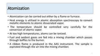Atomization
• Atomization can be carried out either by a flame or furnace.
• Heat energy is utilized in atomic absorption spectroscopy to convert
metallic elements to atomic dissociated vapor.
• The temperature should be controlled very carefully for the
conversion of atomic vapor.
• At too high temperatures, atoms can be ionized.
• Fuel and oxidant gases are fed into a mixing chamber which passes
through baffles to the burner.
• A ribbon flame is produced in the AAS instrument. The sample is
aspirated through the air into the mixing chamber.
7
 