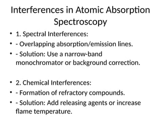 Interferences in Atomic Absorption
Spectroscopy
• 1. Spectral Interferences:
• - Overlapping absorption/emission lines.
• - Solution: Use a narrow-band
monochromator or background correction.
• 2. Chemical Interferences:
• - Formation of refractory compounds.
• - Solution: Add releasing agents or increase
flame temperature.
 