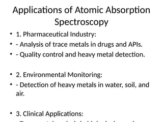 Applications of Atomic Absorption
Spectroscopy
• 1. Pharmaceutical Industry:
• - Analysis of trace metals in drugs and APIs.
• - Quality control and heavy metal detection.
• 2. Environmental Monitoring:
• - Detection of heavy metals in water, soil, and
air.
• 3. Clinical Applications:
 