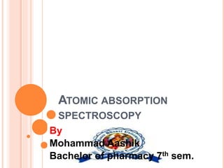 ATOMIC ABSORPTION
SPECTROSCOPY
By
Mohammad Aashik
Bachelor of pharmacy 7th sem.
 