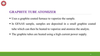 24
GRAPHITE TUBE ATOMIZER
 Uses a graphite coated furnace to vaporize the sample.
 ln GFAAS sample, samples are deposited in a small graphite coated
tube which can then be heated to vaporize and atomize the analyte.
 The graphite tubes are heated using a high current power supply.
 