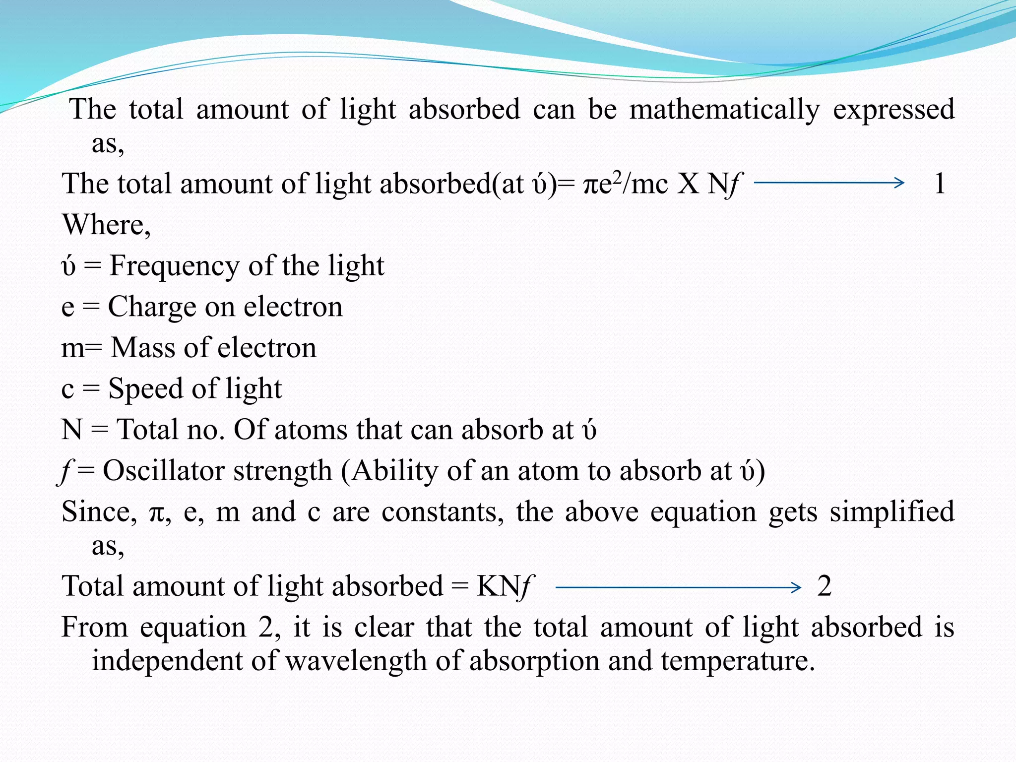 The total amount of light absorbed can be mathematically expressed
as,
The total amount of light absorbed(at ύ)= πe2/mc X Nf 1
Where,
ύ = Frequency of the light
e = Charge on electron
m= Mass of electron
c = Speed of light
N = Total no. Of atoms that can absorb at ύ
f = Oscillator strength (Ability of an atom to absorb at ύ)
Since, π, e, m and c are constants, the above equation gets simplified
as,
Total amount of light absorbed = KNf 2
From equation 2, it is clear that the total amount of light absorbed is
independent of wavelength of absorption and temperature.
 