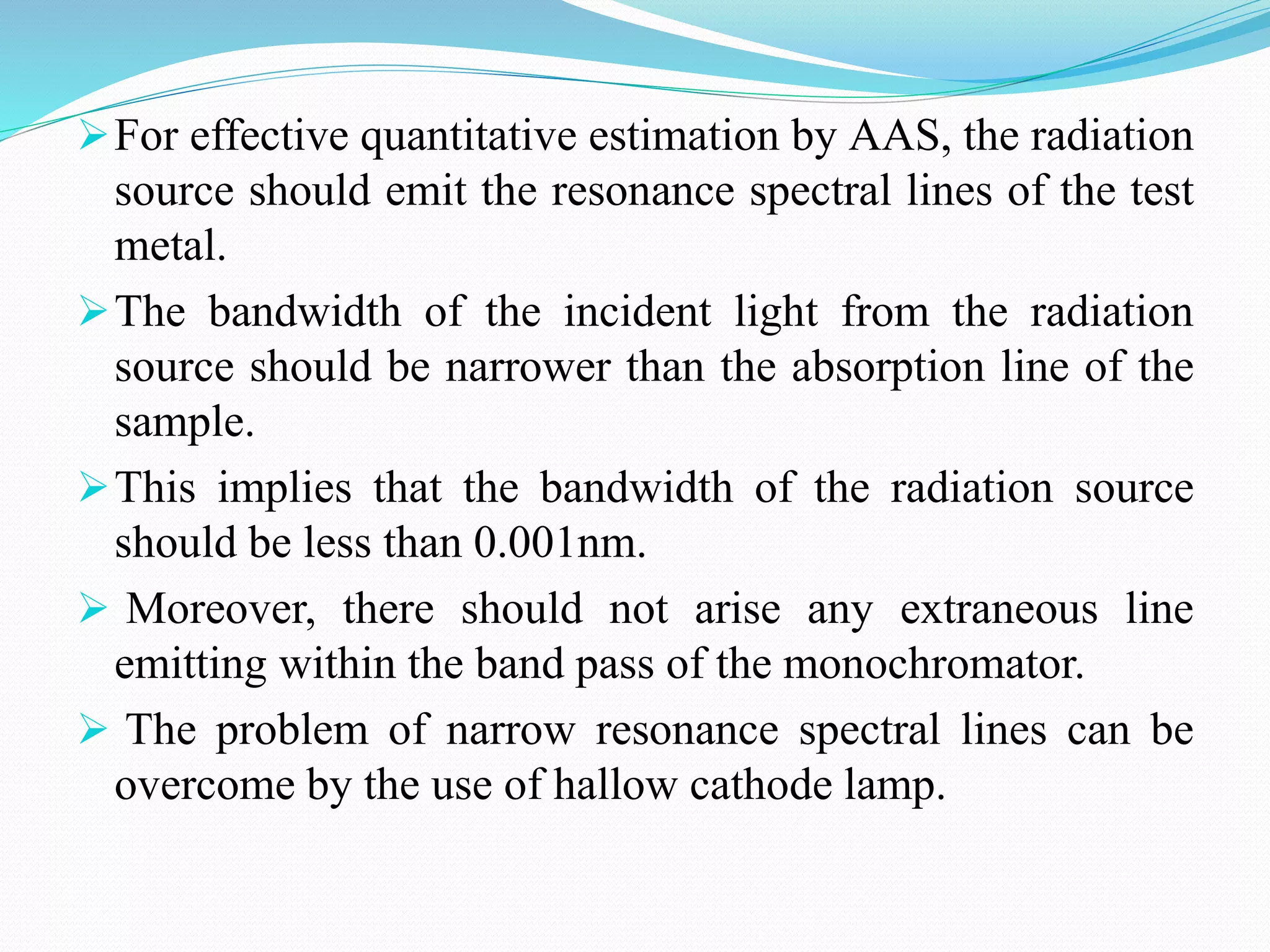 For effective quantitative estimation by AAS, the radiation
source should emit the resonance spectral lines of the test
metal.
The bandwidth of the incident light from the radiation
source should be narrower than the absorption line of the
sample.
This implies that the bandwidth of the radiation source
should be less than 0.001nm.
 Moreover, there should not arise any extraneous line
emitting within the band pass of the monochromator.
 The problem of narrow resonance spectral lines can be
overcome by the use of hallow cathode lamp.
 