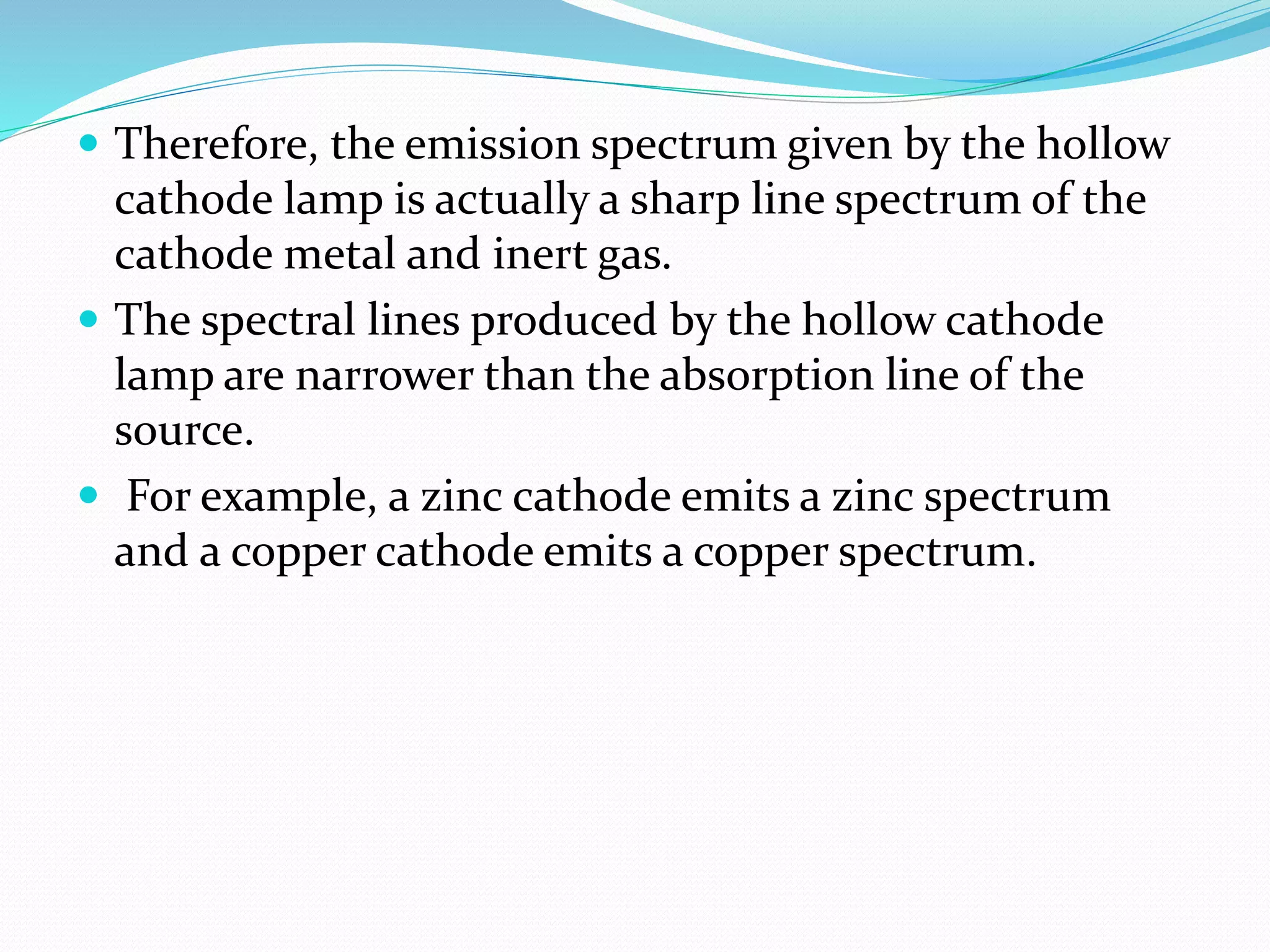  Therefore, the emission spectrum given by the hollow
cathode lamp is actually a sharp line spectrum of the
cathode metal and inert gas.
 The spectral lines produced by the hollow cathode
lamp are narrower than the absorption line of the
source.
 For example, a zinc cathode emits a zinc spectrum
and a copper cathode emits a copper spectrum.
 