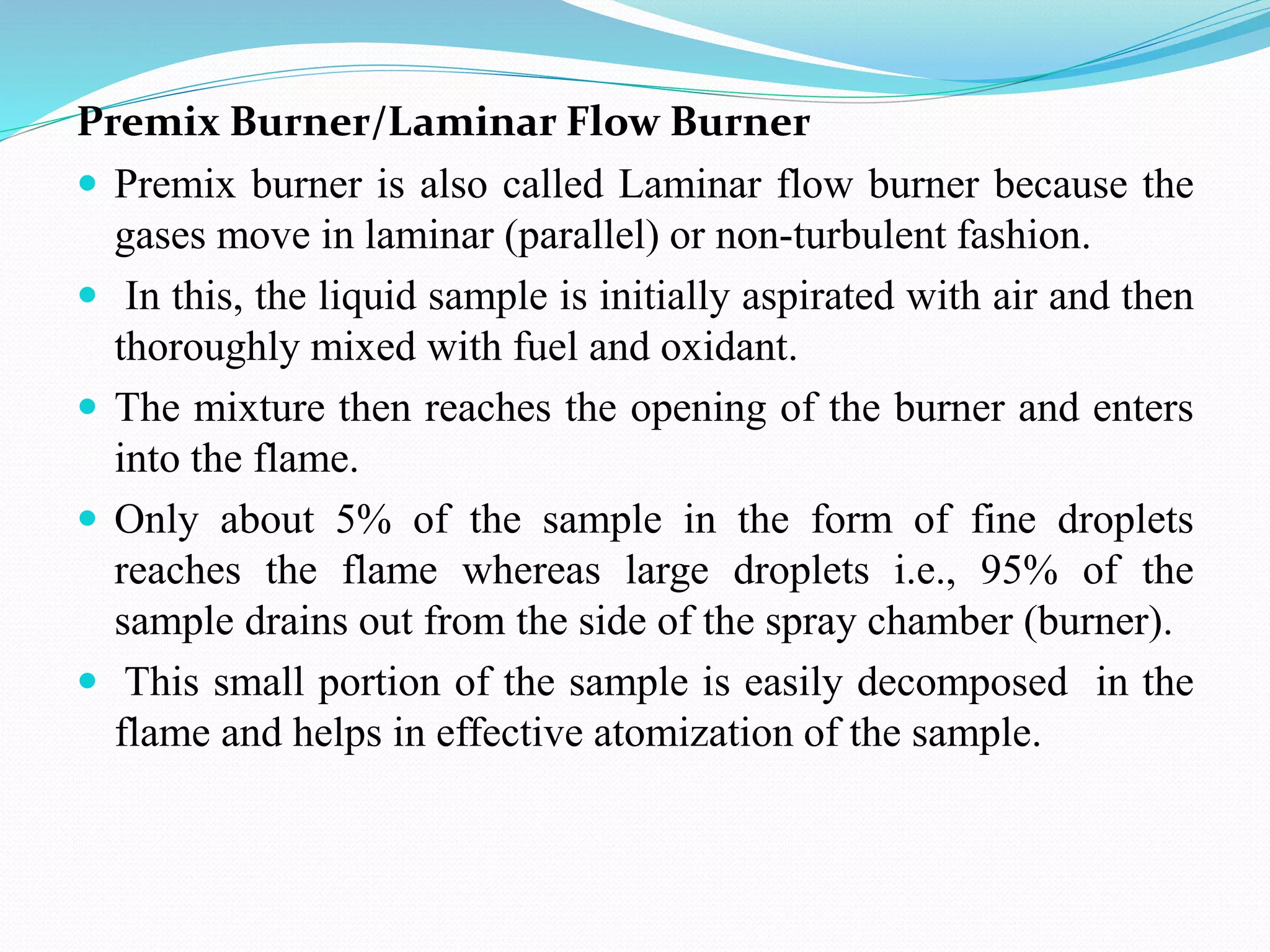 Premix Burner/Laminar Flow Burner
 Premix burner is also called Laminar flow burner because the
gases move in laminar (parallel) or non-turbulent fashion.
 In this, the liquid sample is initially aspirated with air and then
thoroughly mixed with fuel and oxidant.
 The mixture then reaches the opening of the burner and enters
into the flame.
 Only about 5% of the sample in the form of fine droplets
reaches the flame whereas large droplets i.e., 95% of the
sample drains out from the side of the spray chamber (burner).
 This small portion of the sample is easily decomposed in the
flame and helps in effective atomization of the sample.
 