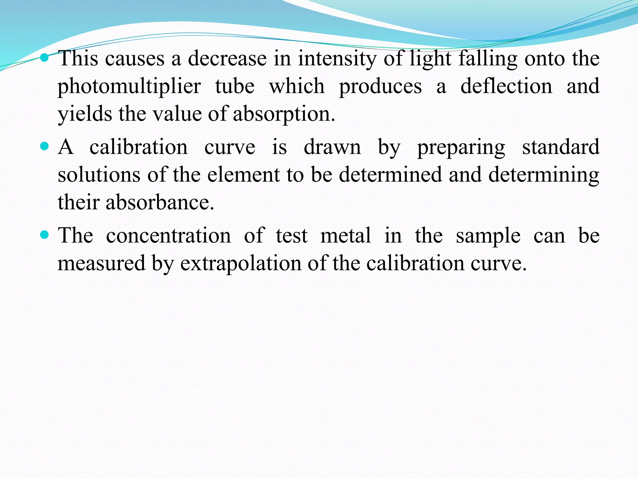  This causes a decrease in intensity of light falling onto the
photomultiplier tube which produces a deflection and
yields the value of absorption.
 A calibration curve is drawn by preparing standard
solutions of the element to be determined and determining
their absorbance.
 The concentration of test metal in the sample can be
measured by extrapolation of the calibration curve.
 