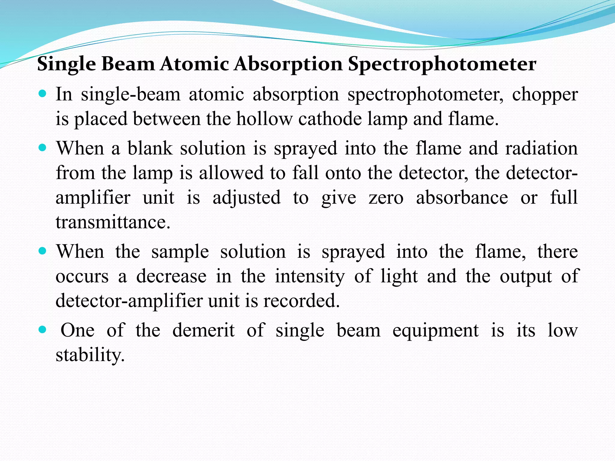 Single Beam Atomic Absorption Spectrophotometer
 In single-beam atomic absorption spectrophotometer, chopper
is placed between the hollow cathode lamp and flame.
 When a blank solution is sprayed into the flame and radiation
from the lamp is allowed to fall onto the detector, the detector-
amplifier unit is adjusted to give zero absorbance or full
transmittance.
 When the sample solution is sprayed into the flame, there
occurs a decrease in the intensity of light and the output of
detector-amplifier unit is recorded.
 One of the demerit of single beam equipment is its low
stability.
 
