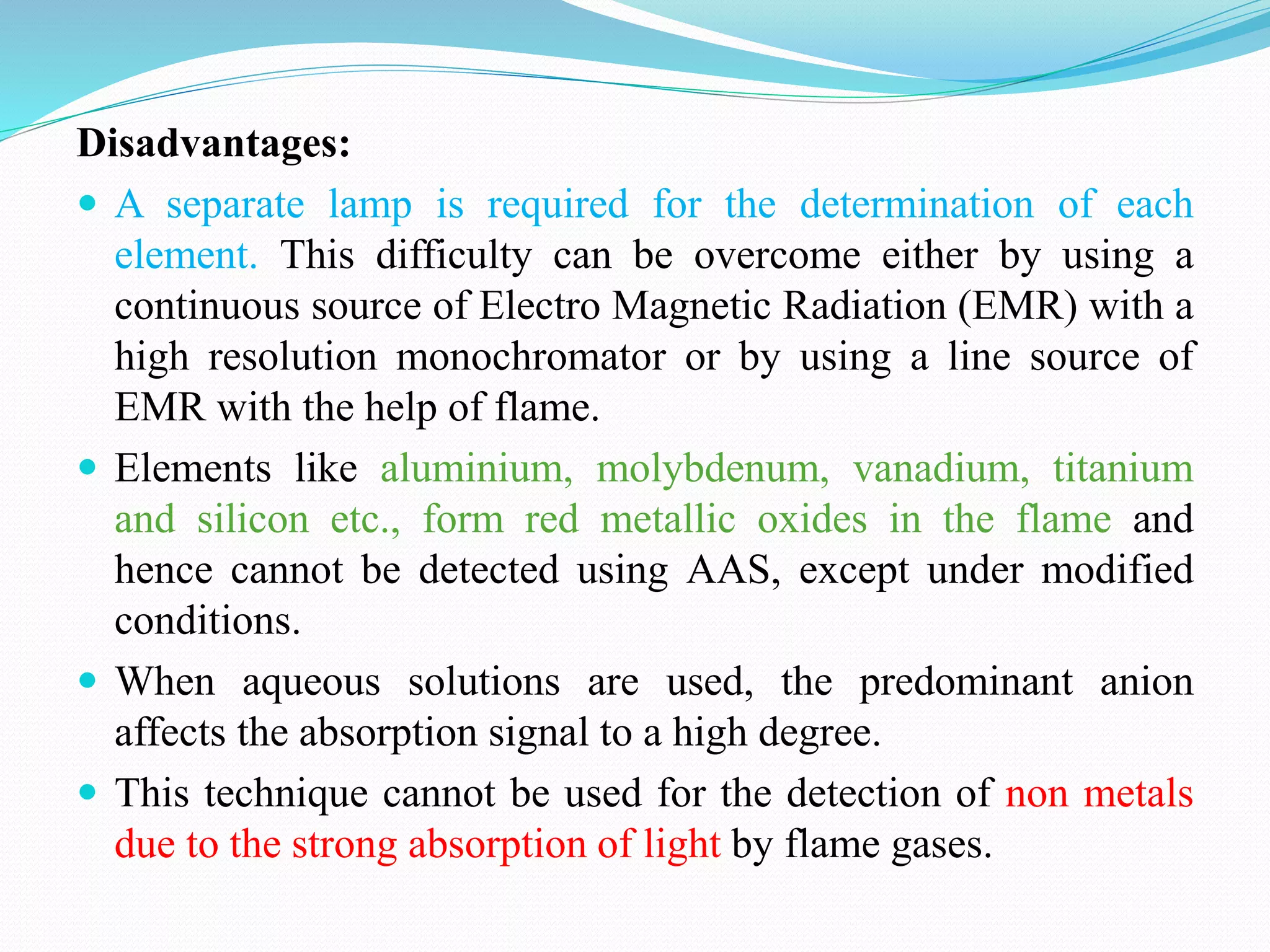 Disadvantages:
 A separate lamp is required for the determination of each
element. This difficulty can be overcome either by using a
continuous source of Electro Magnetic Radiation (EMR) with a
high resolution monochromator or by using a line source of
EMR with the help of flame.
 Elements like aluminium, molybdenum, vanadium, titanium
and silicon etc., form red metallic oxides in the flame and
hence cannot be detected using AAS, except under modified
conditions.
 When aqueous solutions are used, the predominant anion
affects the absorption signal to a high degree.
 This technique cannot be used for the detection of non metals
due to the strong absorption of light by flame gases.
 