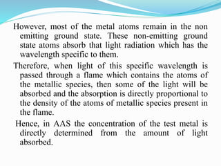 However, most of the metal atoms remain in the non
emitting ground state. These non-emitting ground
state atoms absorb that light radiation which has the
wavelength specific to them.
Therefore, when light of this specific wavelength is
passed through a flame which contains the atoms of
the metallic species, then some of the light will be
absorbed and the absorption is directly proportional to
the density of the atoms of metallic species present in
the flame.
Hence, in AAS the concentration of the test metal is
directly determined from the amount of light
absorbed.
 