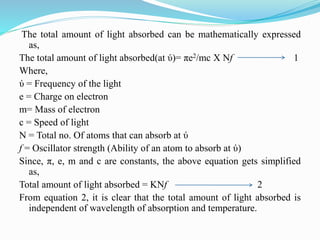 The total amount of light absorbed can be mathematically expressed
as,
The total amount of light absorbed(at ύ)= πe2/mc X Nf 1
Where,
ύ = Frequency of the light
e = Charge on electron
m= Mass of electron
c = Speed of light
N = Total no. Of atoms that can absorb at ύ
f = Oscillator strength (Ability of an atom to absorb at ύ)
Since, π, e, m and c are constants, the above equation gets simplified
as,
Total amount of light absorbed = KNf 2
From equation 2, it is clear that the total amount of light absorbed is
independent of wavelength of absorption and temperature.
 