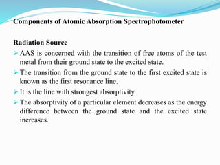 Components of Atomic Absorption Spectrophotometer
Radiation Source
 AAS is concerned with the transition of free atoms of the test
metal from their ground state to the excited state.
 The transition from the ground state to the first excited state is
known as the first resonance line.
 It is the line with strongest absorptivity.
 The absorptivity of a particular element decreases as the energy
difference between the ground state and the excited state
increases.
 