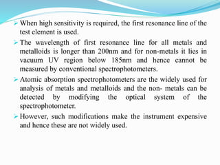  When high sensitivity is required, the first resonance line of the
test element is used.
 The wavelength of first resonance line for all metals and
metalloids is longer than 200nm and for non-metals it lies in
vacuum UV region below 185nm and hence cannot be
measured by conventional spectrophotometers.
 Atomic absorption spectrophotometers are the widely used for
analysis of metals and metalloids and the non- metals can be
detected by modifying the optical system of the
spectrophotometer.
 However, such modifications make the instrument expensive
and hence these are not widely used.
 