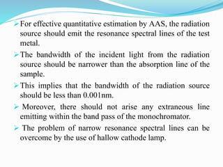 For effective quantitative estimation by AAS, the radiation
source should emit the resonance spectral lines of the test
metal.
The bandwidth of the incident light from the radiation
source should be narrower than the absorption line of the
sample.
This implies that the bandwidth of the radiation source
should be less than 0.001nm.
 Moreover, there should not arise any extraneous line
emitting within the band pass of the monochromator.
 The problem of narrow resonance spectral lines can be
overcome by the use of hallow cathode lamp.
 