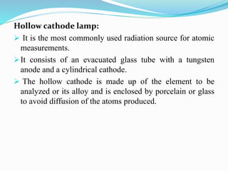 Hollow cathode lamp:
 It is the most commonly used radiation source for atomic
measurements.
It consists of an evacuated glass tube with a tungsten
anode and a cylindrical cathode.
 The hollow cathode is made up of the element to be
analyzed or its alloy and is enclosed by porcelain or glass
to avoid diffusion of the atoms produced.
 