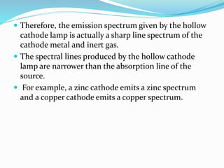  Therefore, the emission spectrum given by the hollow
cathode lamp is actually a sharp line spectrum of the
cathode metal and inert gas.
 The spectral lines produced by the hollow cathode
lamp are narrower than the absorption line of the
source.
 For example, a zinc cathode emits a zinc spectrum
and a copper cathode emits a copper spectrum.
 
