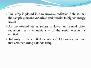 The lamp is placed in a microwave radiation field so that
the sample element vaporizes and transits to higher energy
levels.
As the excited atoms return to lower or ground state,
radiation that is characteristic of the metal element is
emitted.
 Intensity of the emitted radiation is 10 times more than
that obtained using cathode lamp.
 